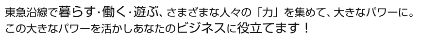 東急沿線で暮らす・働く・遊ぶ、さまざまな人々の「力」を集めて、大きなパワーに。
この大きなパワーを活かしあなたのビジネスに役立てます！